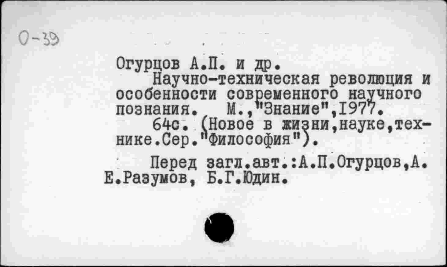 ﻿Огурцов А.П. и др.
Научно-техническая революция и особенности современного научного познания. М. /'Знание”,1977.
64с. (Новое в жизни,науке,технике .Сер ."Философия").
Перед загл.авт.:А.П.Огурцов,А. Е.Разумов, Б.Г.Юдин.